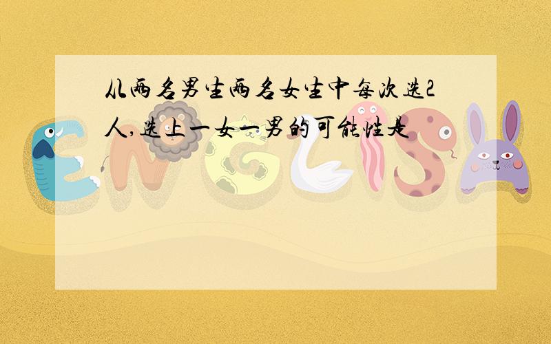 从两名男生两名女生中每次选2人,选上一女一男的可能性是