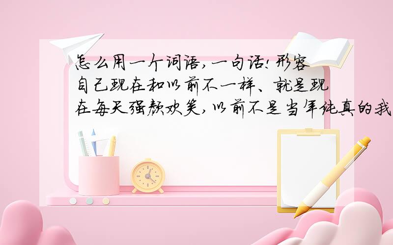 怎么用一个词语,一句话!形容自己现在和以前不一样、就是现在每天强颜欢笑,以前不是当年纯真的我