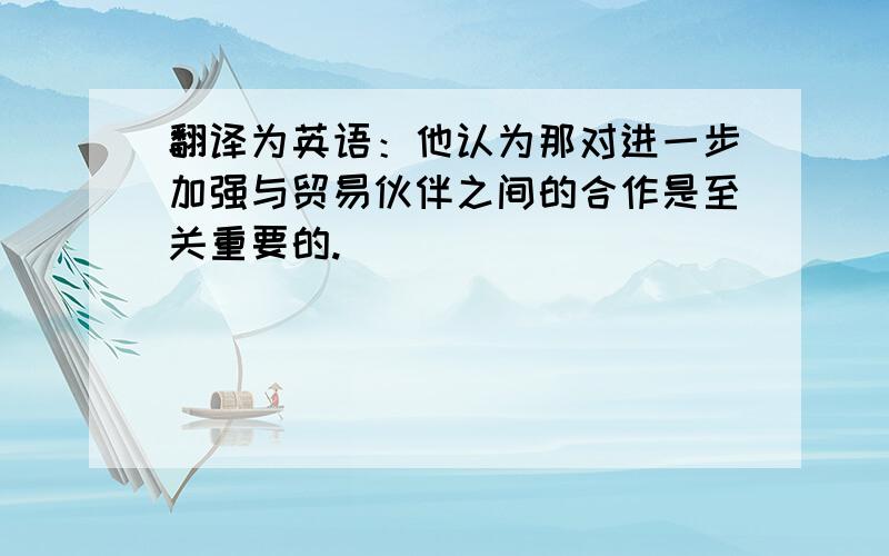 翻译为英语：他认为那对进一步加强与贸易伙伴之间的合作是至关重要的.