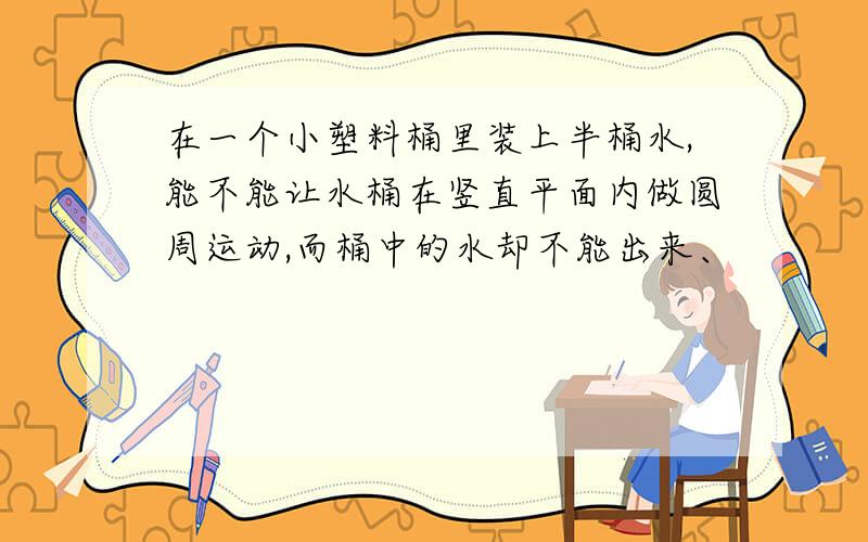 在一个小塑料桶里装上半桶水,能不能让水桶在竖直平面内做圆周运动,而桶中的水却不能出来、