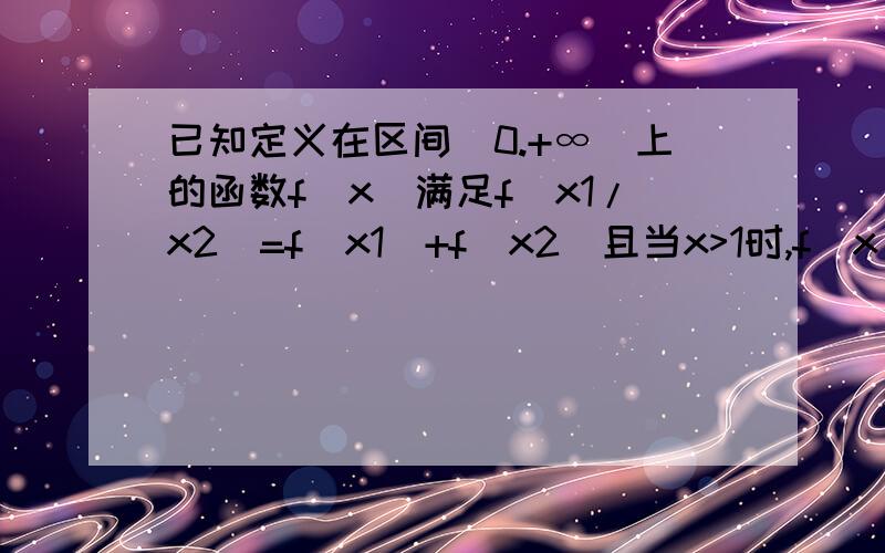 已知定义在区间（0.+∞）上的函数f（x）满足f（x1/x2）=f（x1）+f（x2）且当x>1时,f（x）