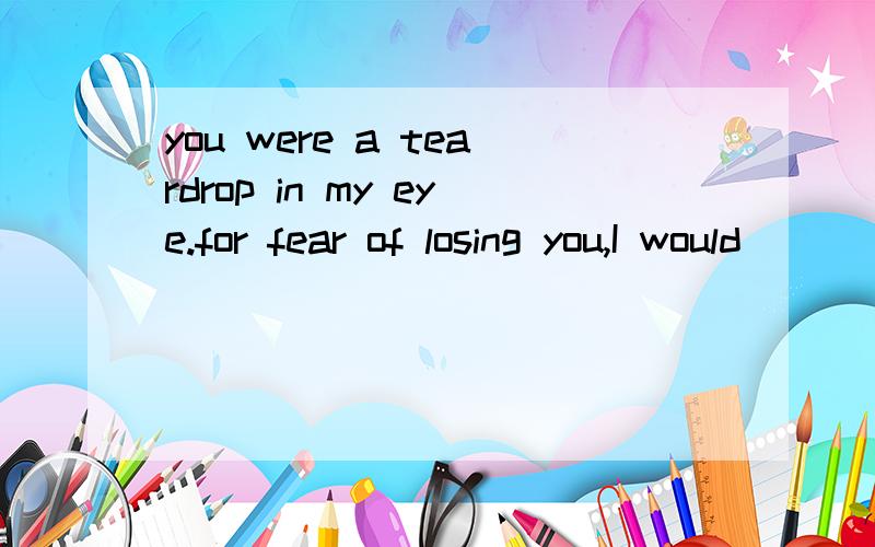 you were a teardrop in my eye.for fear of losing you,I would