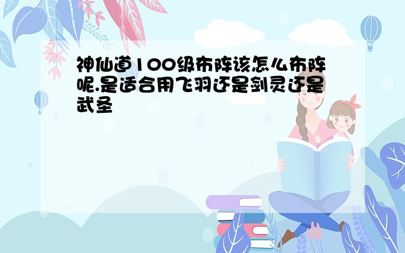 神仙道100级布阵该怎么布阵呢.是适合用飞羽还是剑灵还是武圣