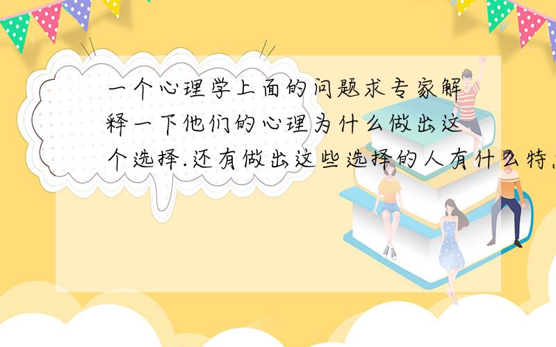 一个心理学上面的问题求专家解释一下他们的心理为什么做出这个选择.还有做出这些选择的人有什么特点