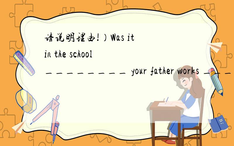 请说明理由!）Was it in the school ________ your father works _____