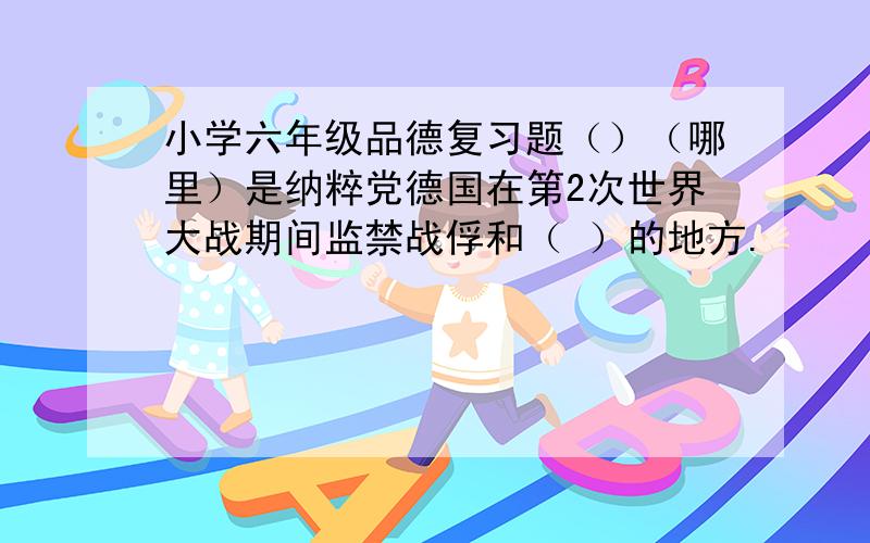 小学六年级品德复习题（）（哪里）是纳粹党德国在第2次世界大战期间监禁战俘和（ ）的地方.