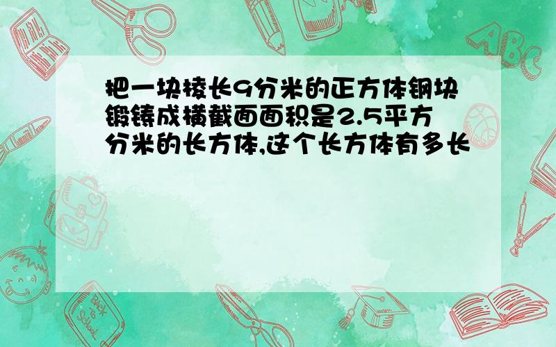 把一块棱长9分米的正方体钢块锻铸成横截面面积是2.5平方分米的长方体,这个长方体有多长