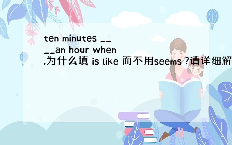 ten minutes ____an hour when.为什么填 is like 而不用seems ?请详细解答~