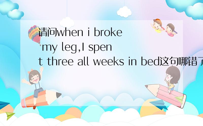 请问when i broke my leg,I spent three all weeks in bed这句哪错了