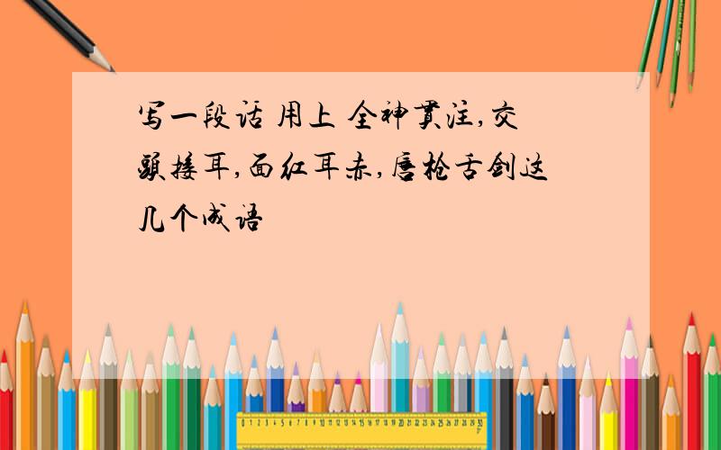 写一段话 用上 全神贯注,交头接耳,面红耳赤,唇枪舌剑这几个成语