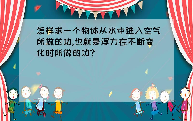 怎样求一个物体从水中进入空气所做的功,也就是浮力在不断变化时所做的功?