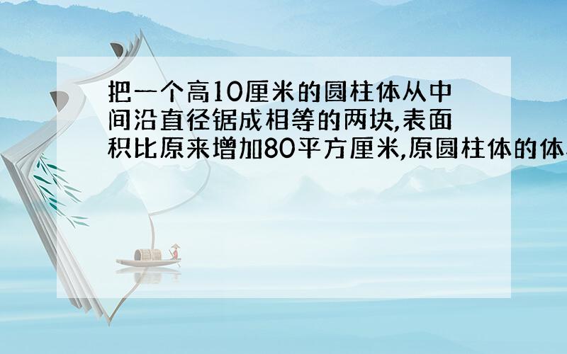 把一个高10厘米的圆柱体从中间沿直径锯成相等的两块,表面积比原来增加80平方厘米,原圆柱体的体积是多少?