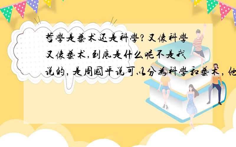 哲学是艺术还是科学?又像科学又像艺术,到底是什么呢不是我说的，是周国平说可以分为科学和艺术，他又是搞哲学的，所以想问这个