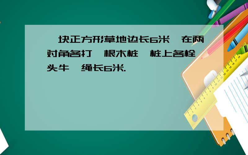 一块正方形草地边长6米,在两对角各打一根木桩,桩上各栓一头牛,绳长6米.