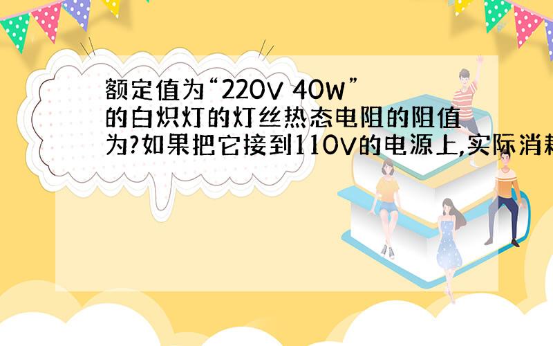 额定值为“220V 40W”的白炽灯的灯丝热态电阻的阻值为?如果把它接到110V的电源上,实际消耗的功率为?