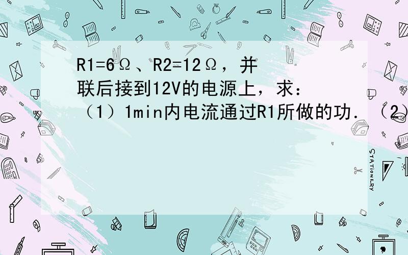 R1=6Ω、R2=12Ω，并联后接到12V的电源上，求：（1）1min内电流通过R1所做的功．（2）通电多长时间，整个电