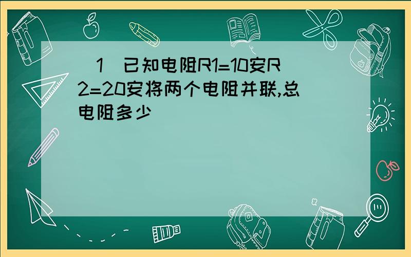 (1)已知电阻R1=10安R2=20安将两个电阻并联,总电阻多少