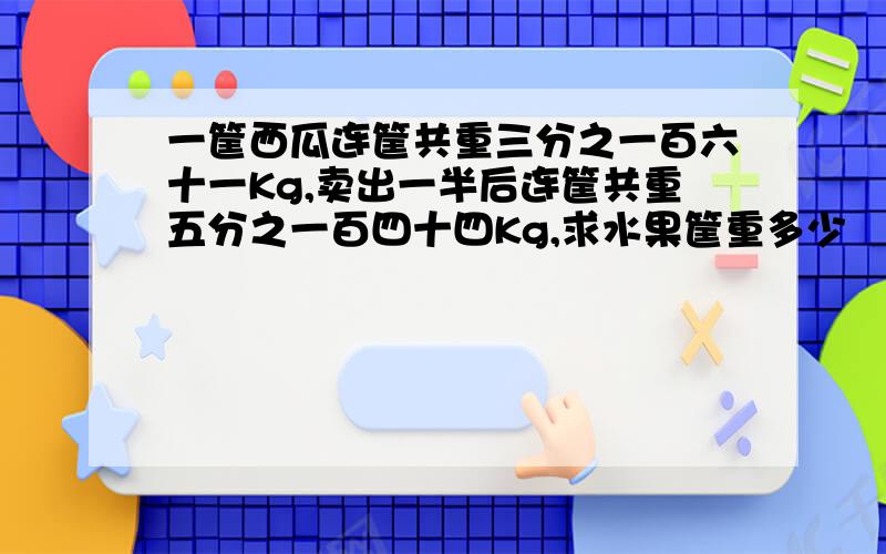 一筐西瓜连筐共重三分之一百六十一Kg,卖出一半后连筐共重五分之一百四十四Kg,求水果筐重多少