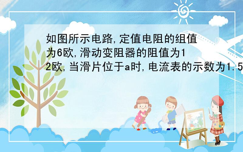 如图所示电路,定值电阻的组值为6欧,滑动变阻器的阻值为12欧,当滑片位于a时,电流表的示数为1.5A,求 当滑片位于b时