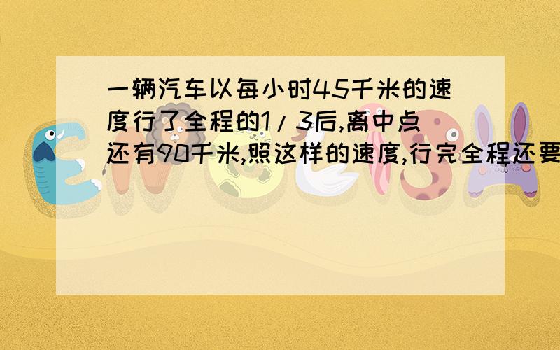 一辆汽车以每小时45千米的速度行了全程的1/3后,离中点还有90千米,照这样的速度,行完全程还要多少小时?