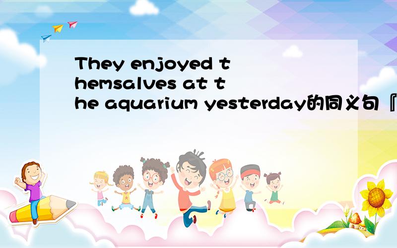 They enjoyed themsalves at the aquarium yesterday的同义句『.