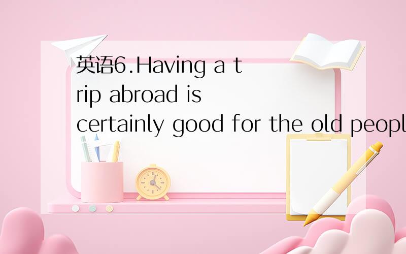 英语6.Having a trip abroad is certainly good for the old peopl