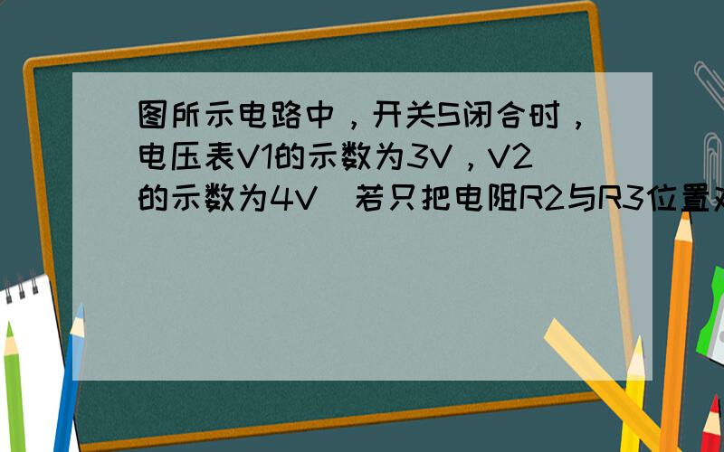 图所示电路中，开关S闭合时，电压表V1的示数为3V，V2的示数为4V．若只把电阻R2与R3位置对调，此时电压表V1、V2