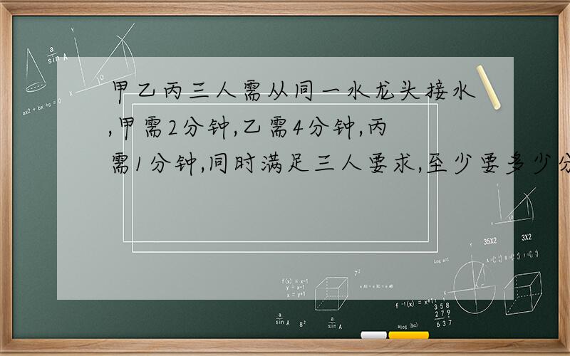 甲乙丙三人需从同一水龙头接水,甲需2分钟,乙需4分钟,丙需1分钟,同时满足三人要求,至少要多少分钟?