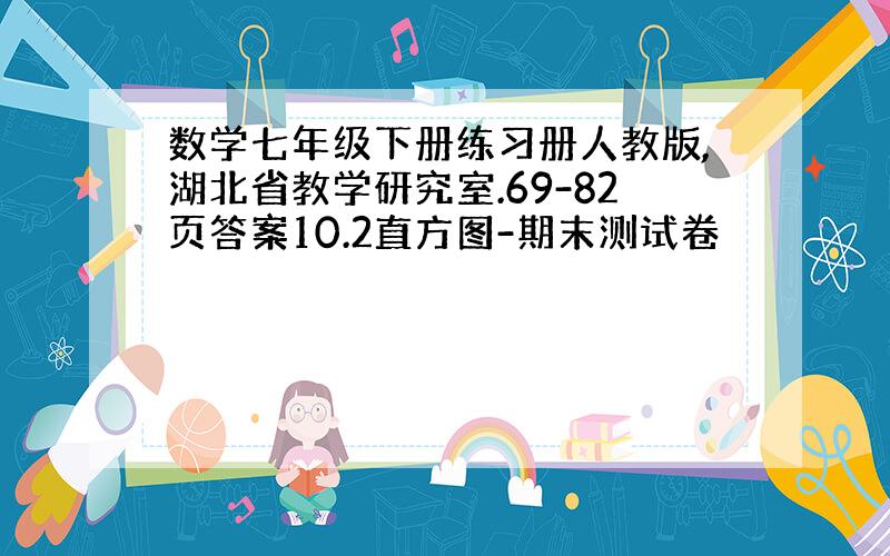 数学七年级下册练习册人教版,湖北省教学研究室.69-82页答案10.2直方图-期末测试卷