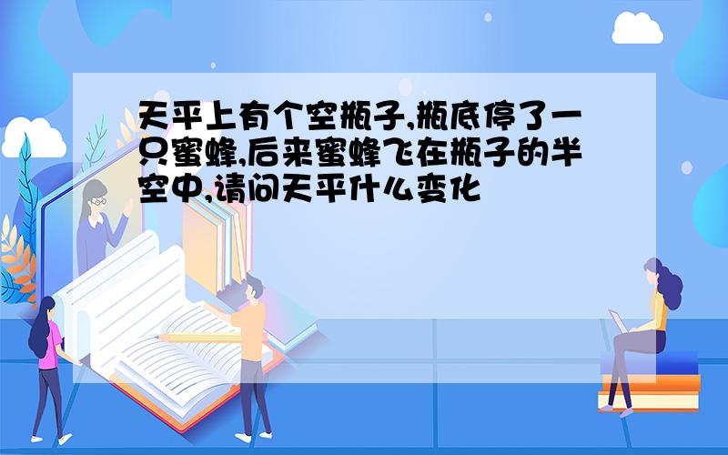 天平上有个空瓶子,瓶底停了一只蜜蜂,后来蜜蜂飞在瓶子的半空中,请问天平什么变化