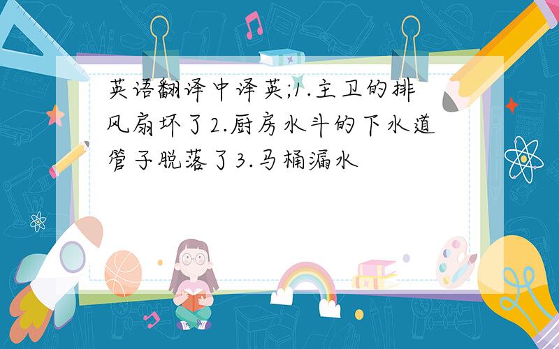 英语翻译中译英;1.主卫的排风扇坏了2.厨房水斗的下水道管子脱落了3.马桶漏水