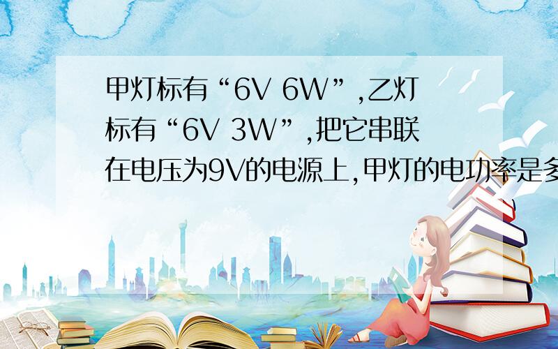 甲灯标有“6V 6W”,乙灯标有“6V 3W”,把它串联在电压为9V的电源上,甲灯的电功率是多少?整个电路的总功率是多少