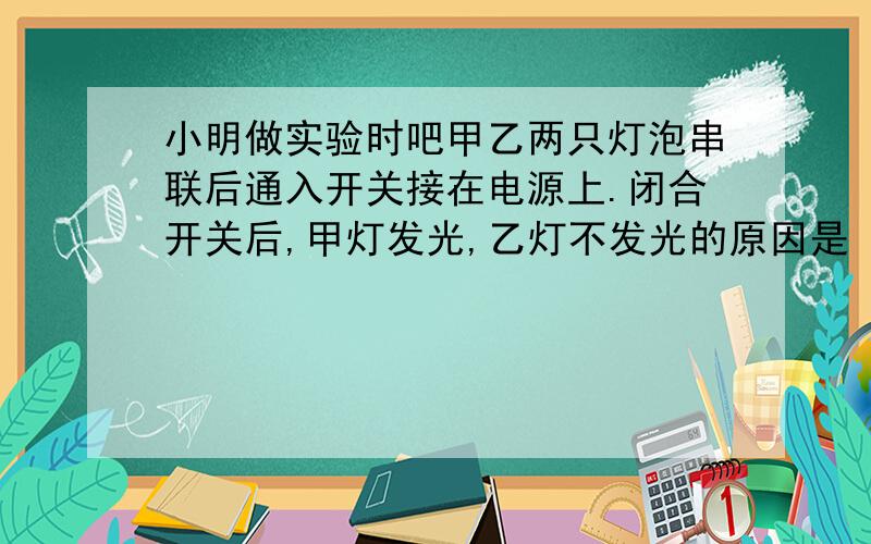 小明做实验时吧甲乙两只灯泡串联后通入开关接在电源上.闭合开关后,甲灯发光,乙灯不发光的原因是