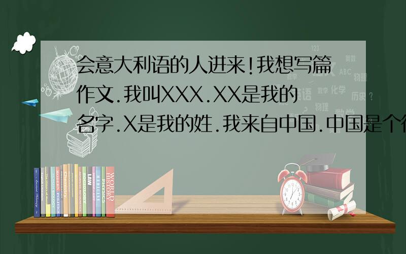 会意大利语的人进来!我想写篇作文.我叫XXX.XX是我的名字.X是我的姓.我来自中国.中国是个很美丽的国家.我今年14岁