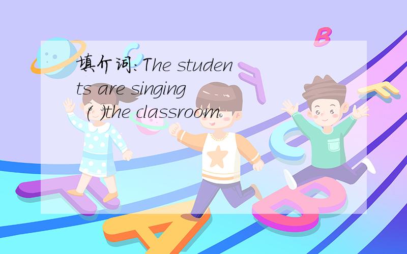 填介词:The students are singing ( )the classroom