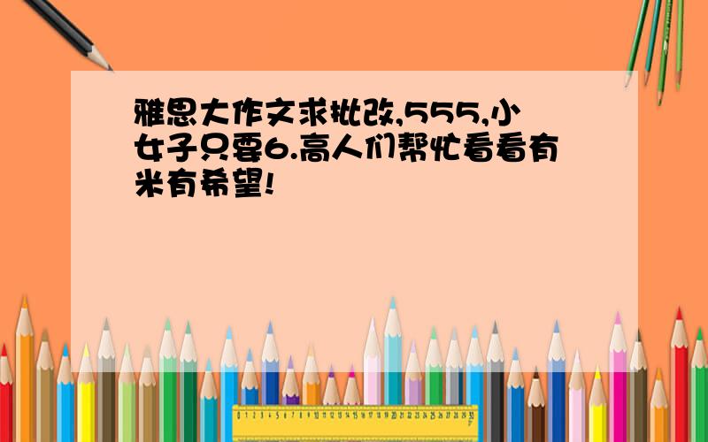 雅思大作文求批改,555,小女子只要6.高人们帮忙看看有米有希望!