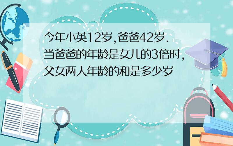 今年小英12岁,爸爸42岁.当爸爸的年龄是女儿的3倍时,父女两人年龄的和是多少岁