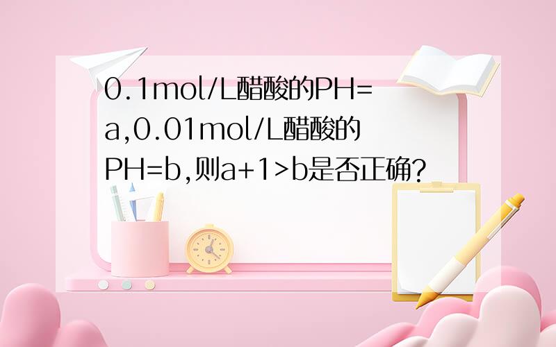 0.1mol/L醋酸的PH=a,0.01mol/L醋酸的PH=b,则a+1>b是否正确?