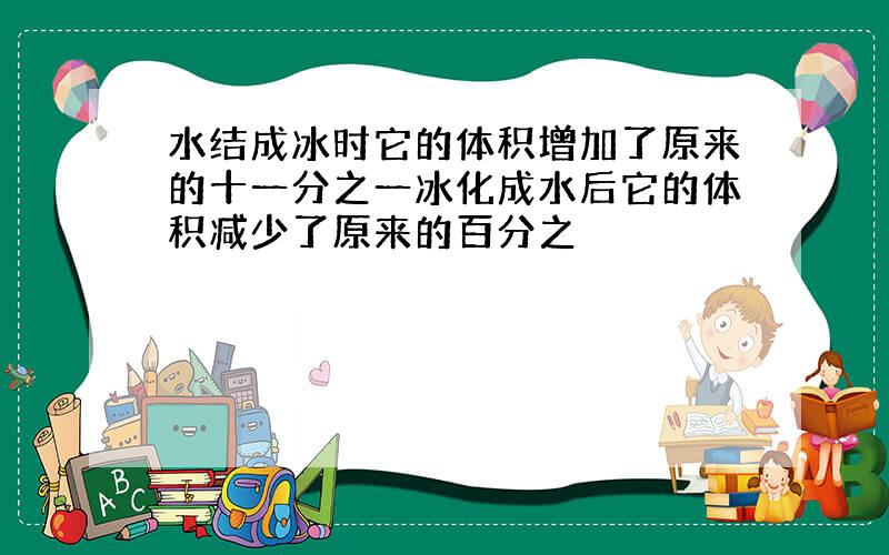 水结成冰时它的体积增加了原来的十一分之一冰化成水后它的体积减少了原来的百分之