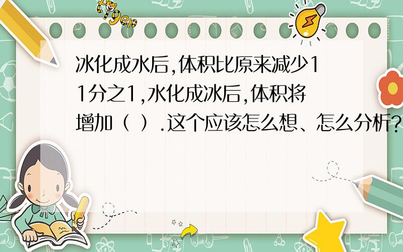 冰化成水后,体积比原来减少11分之1,水化成冰后,体积将增加（ ）.这个应该怎么想、怎么分析?