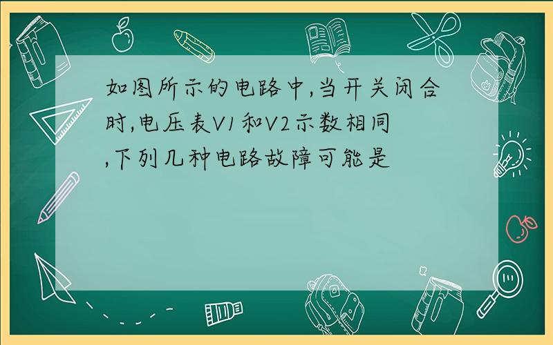 如图所示的电路中,当开关闭合时,电压表V1和V2示数相同,下列几种电路故障可能是