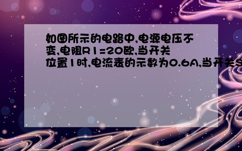 如图所示的电路中,电源电压不变,电阻R1=20欧,当开关位置1时,电流表的示数为0.6A,当开关S接位置2时,电流表的示