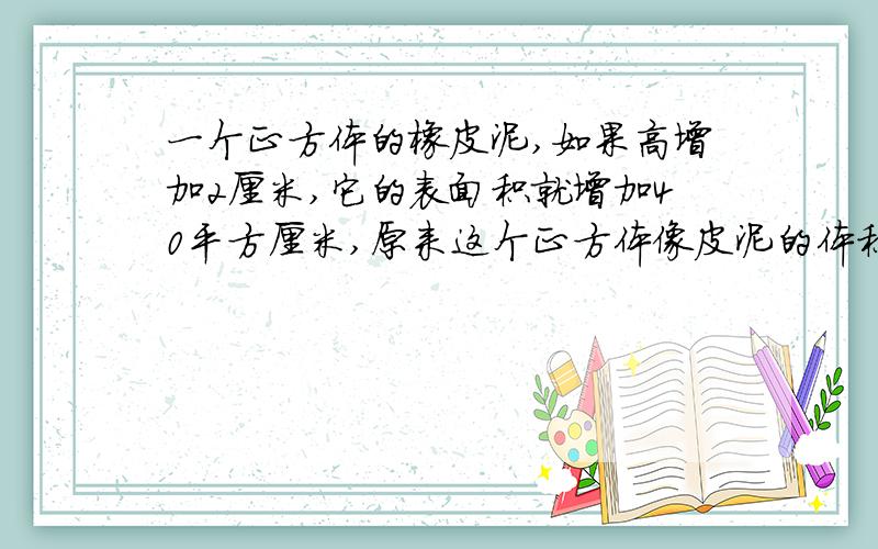 一个正方体的橡皮泥,如果高增加2厘米,它的表面积就增加40平方厘米,原来这个正方体像皮泥的体积是多少立方厘米?(急)