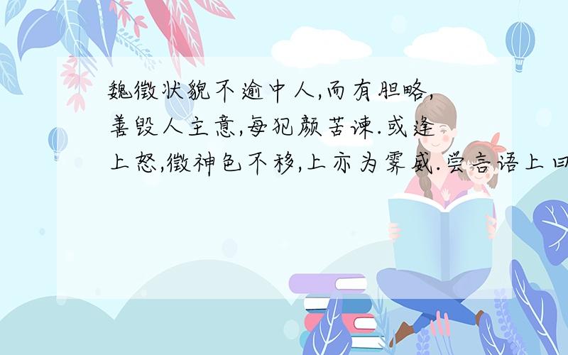 魏徵状貌不逾中人,而有胆略,善毁人主意,每犯颜苦谏.或逢上怒,徵神色不移,上亦为霁威.尝言语上曰：“人言陛下欲幸南山,外