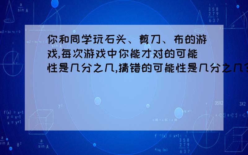 你和同学玩石头、剪刀、布的游戏,每次游戏中你能才对的可能性是几分之几,猜错的可能性是几分之几?急!