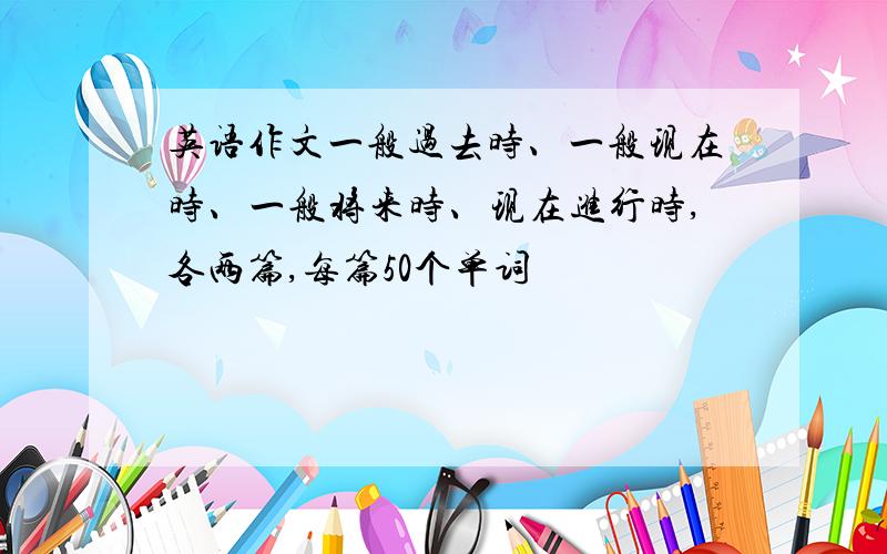 英语作文一般过去时、一般现在时、一般将来时、现在进行时,各两篇,每篇50个单词