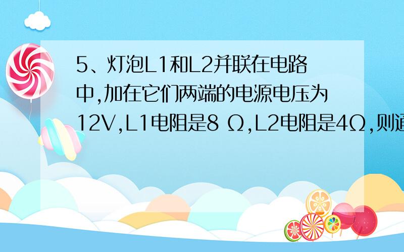 5、灯泡L1和L2并联在电路中,加在它们两端的电源电压为12V,L1电阻是8 Ω,L2电阻是4Ω,则通过L1的电流是_