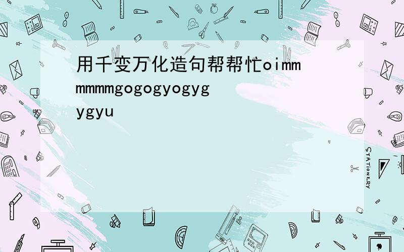 用千变万化造句帮帮忙oimmmmmmgogogyogygygyu