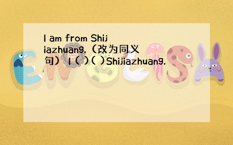 I am from Shijiazhuang.（改为同义句） I ( )( )Shijiazhuang.