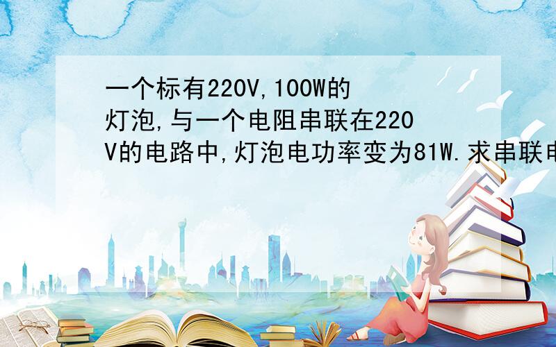 一个标有220V,100W的灯泡,与一个电阻串联在220V的电路中,灯泡电功率变为81W.求串联电阻的电功率